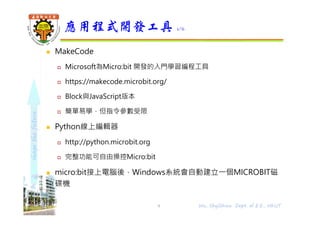 shapethefuture
 MakeCode
 Microsoft為Micro:bit 開發的入門學習編程工具
 https://makecode.microbit.org/
 Block與JavaScript版本
 簡單易學，但指令參數受限
 Python線上編輯器
 http://python.microbit.org
 完整功能可自由操控Micro:bit
 micro:bit接上電腦後，Windows系統會自動建立⼀個MICROBIT磁
碟機
應用程式開發工具 1/6
9 Wu, ShyiShiou Dept. of E.E., NKUT
 