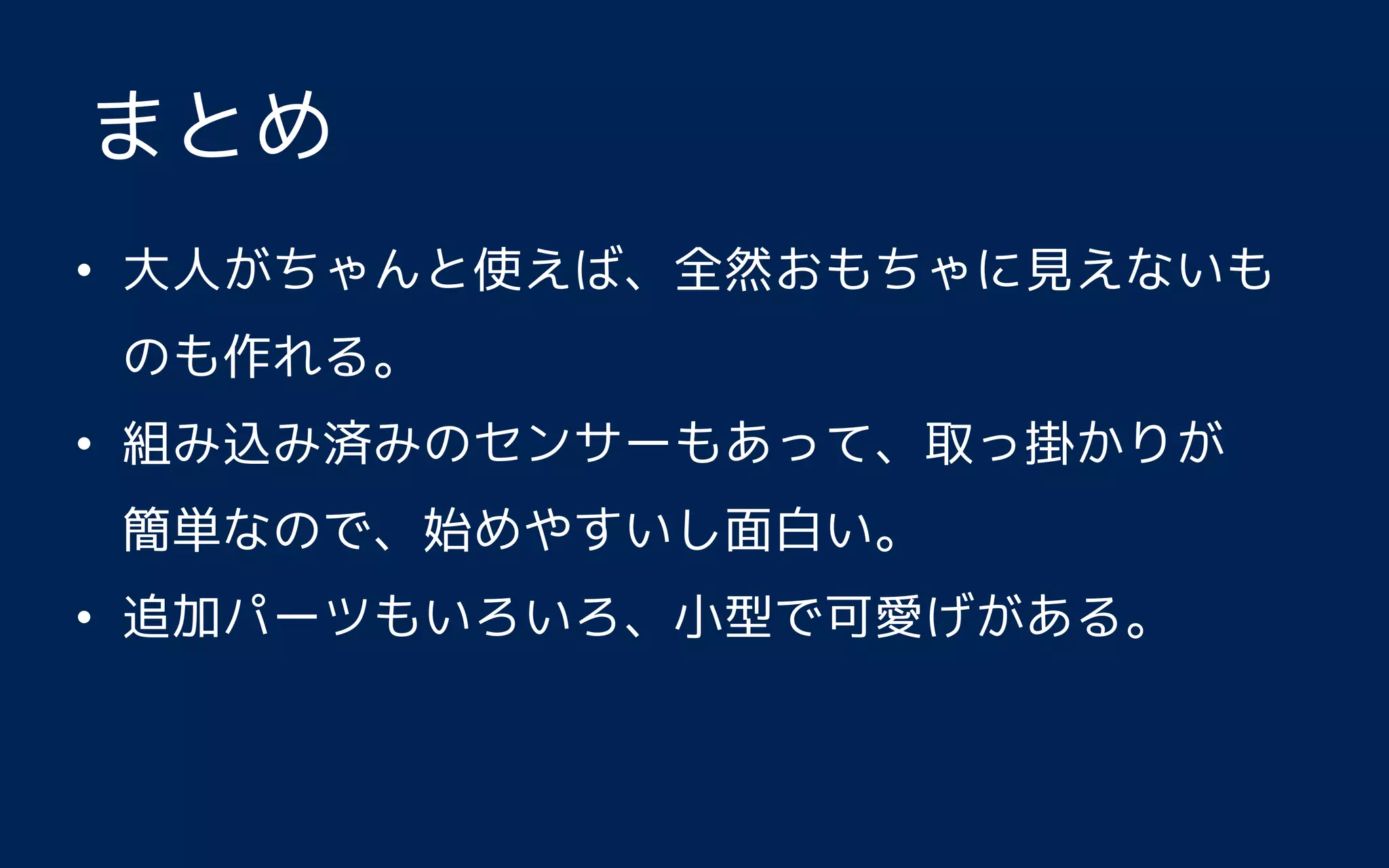 • 大人がちゃんと使えば、全然おもちゃに見えないも
のも作れる。
• 組み込み済みのセンサーもあって、取っ掛かりが 
簡単なので、始めやすいし面白い。
• 追加パーツもいろいろ、小型で可愛げがある。
まとめ
 