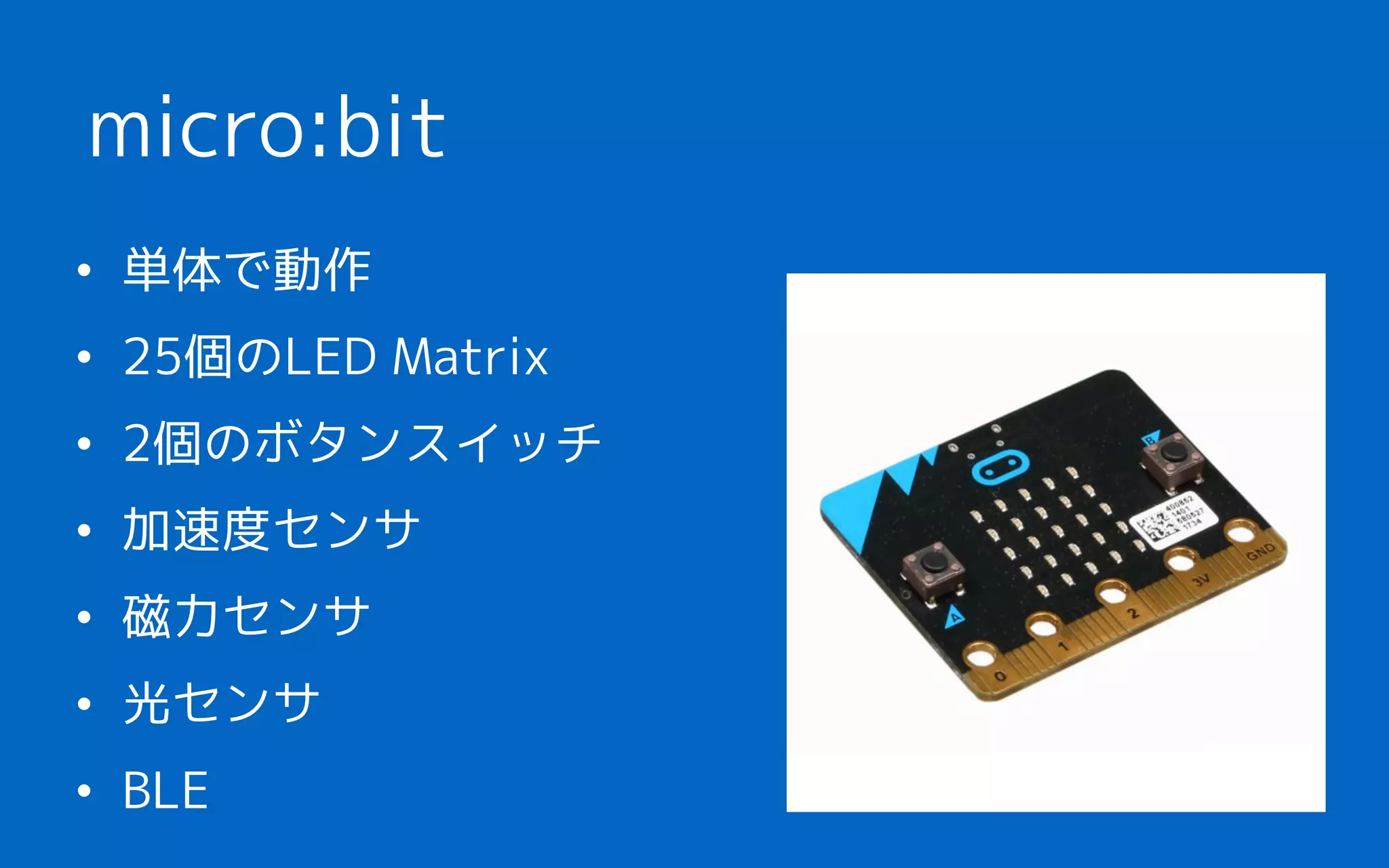 • 単体で動作
• 25個のLED Matrix
• 2個のボタンスイッチ
• 加速度センサ
• 磁力センサ
• 光センサ
• BLE
micro:bit
 