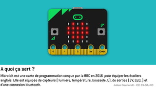 A quoi ça sert ?
Micro:bit est une carte de programmation conçue par la BBC en 2016 pour équiper les écoliers
anglais. Elle est équipée de capteurs ( lumière, température, boussole, …), de sorties (3V, LED, ) et
d’une connexion bluetooth. Julien Devriendt - CC BY-SA-NC
 