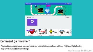 Comment ça marche ?
Pour créer nos premiers programmes sur micro:bit nous allons utiliser l’éditeur MakeCode :
https://makecode.microbit.org/
Julien Devriendt - CC BY-SA-NC
 