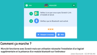 Comment ça marche ?
Micro:bit fonctionne avec Scratch mais son utilisation nécessite l’installation d’un logiciel
supplémentaire et la présence d’un module bluetooth sur l’ordinateur
Julien Devriendt - CC BY-SA-NC
 