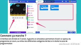 Comment ça marche ?
L’interface est divisée en 3 zones. A gauche un simulateur permettant d’avoir un aperçu du
programme en cours, au milieu les différentes catégories de bloc et à droite la zone de
programmation Julien Devriendt - CC BY-SA-NC
 