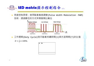  亮度控制原理：使用脈衝寬度調變(Pulse Width Modulation，PWM)
技術，透過數位的方式來模擬類比輸出
 工作週期(Duty Cycle)表示脈衝持續時間(τ)與方波周期(T)的比值
𝐷 100%
LED matrix顯示控制指令 7/9
13
 