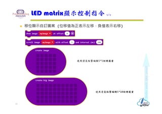  移位顯示自訂圖案 (位移值為正表示左移，負值表示右移)
LED matrix顯示控制指令 9/9
使用滑鼠點擊編輯5*5矩陣圖案
使用滑鼠點擊編輯5*10矩陣圖案
15
 