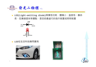  LED(Light-emitting diode)具備低功耗、體積小、溫度低、壽命
⻑、反應速度快等優點，是⽬前最盛⾏的指示裝置或照明裝置
 LED在生活科技應用實例
發光二極體 1/3
2
 
