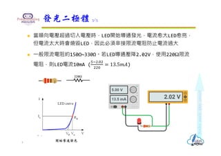  當順向電壓超過切入電壓時，LED開始導通發光，電流愈大LED愈亮，
但電流太大時會燒毀LED，因此必須串接限流電阻防止電流過大
 ⼀般限流電阻約150Ω~330Ω。若LED導通壓降2.02V，使用220Ω限流
電阻，則LED電流10mA (
.
13.5𝑚𝐴)
發光二極體 3/3
4
220Ω
開始導通發光
 