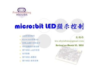 micro:bit LED顯示控制
Revised on March 23, 2021
 LED原理與應用
 micro:bit矩陣LED
 矩陣LED顯示控制指令
 條件迴圈與計數迴圈
 實作練習-LED呼吸燈
 使用變數
 實作練習-霹靂燈
 實作練習-動態屏幕
 