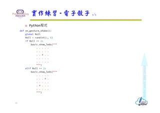  Python程式
def on_gesture_shake():
global Roll
Roll = randint(1, 6)
if Roll == 1:
basic.show_leds("""
. . . . .
. . . . .
. . # . .
. . . . .
. . . . .
""")
elif Roll == 2:
basic.show_leds("""
. . . . .
. . . # .
. . . . .
. # . . .
. . . . .
""")
實作練習 - 電子骰子 3/5
10
 