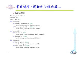  Python程式
forward_backward = 0
up_down = 0
left_right = 0
def check_Y():
if forward_backward >= 1200:
basic.show_arrow(ArrowNames.NORTH)
if forward_backward <= -1200:
basic.show_arrow(ArrowNames.SOUTH)
def check_Z():
if up_down >= 100:
basic.show_icon(IconNames.SMALL_DIAMOND)
if up_down <= -2000:
basic.show_icon(IconNames.DIAMOND)
def check_X():
if left_right >= 1200:
basic.show_arrow(ArrowNames.WEST)
if left_right <= -1200:
basic.show_arrow(ArrowNames.EAST)
實作練習 - 運動方向指示器 4/5
16
 