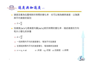  速度定義為位置相對於時間的變化率，也可以稱為瞬時速度，以強調
與平均速度的區別
 𝑣
⃑
∆
∆
 加速度(m/s2)是速度向量(m/s)對於時間的變化率，描述速度的方向
和大小變化的快慢
 𝑎
⃑
 ⼀段時間內平均的速度變化，稱為平均加速度
 在極短時間內平均的速度變化，稱為瞬時加速度
 𝑣 𝑣 𝑎𝑡 𝑣 :末速，𝑣 :初速，𝑎:加速度，𝑡:時間
速度與加速度 1/2
2
 