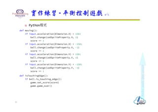  Python程式
def moving():
if input.acceleration(Dimension.X) > 150:
ball.change(LedSpriteProperty.X, 1)
score += 1
if input.acceleration(Dimension.X) < -150:
ball.change(LedSpriteProperty.X, -1)
score += 1
if input.acceleration(Dimension.Y) > 150:
ball.change(LedSpriteProperty.Y, 1)
score += 1
if input.acceleration(Dimension.Y) < -150:
ball.change(LedSpriteProperty.Y, -1)
score += 1
def isTouchingEdge():
if ball.is_touching_edge():
game.set_score(score)
game.game_over()
實作練習 - 平衡控制遊戲 4/5
23
 