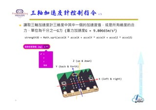  讀取三軸加速度計三維度中其中⼀個的加速度值，或是所有維度的合
⼒，單位為千分之⼀G⼒ (重⼒加速度G = 9.80665m/s2)
strength3D = Math.sqrt(accelX * accelX + accelY * accelY + accelZ * accelZ)
三軸加速度計控制指令 1/2
6
X (left & right)
Y (back & forth)
Z (up & down)
 