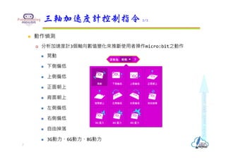  動作偵測
 分析加速度計3個軸向數值變化來推斷使用者操作micro:bit之動作
 晃動
 下側偏低
 上側偏低
 正面朝上
 背面朝上
 左側偏低
 右側偏低
 自由掉落
 3G動⼒、6G動⼒、8G動⼒
三軸加速度計控制指令 2/2
7
 