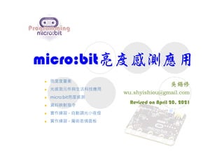 micro:bit亮度感測應用
Revised on April 20, 2021
 亮度度量衡
 光感測元件與生活科技應用
 micro:bit亮度感測
 資料映射指令
 實作練習 - 自動調光小夜燈
 實作練習 - 魔術表情面板
 