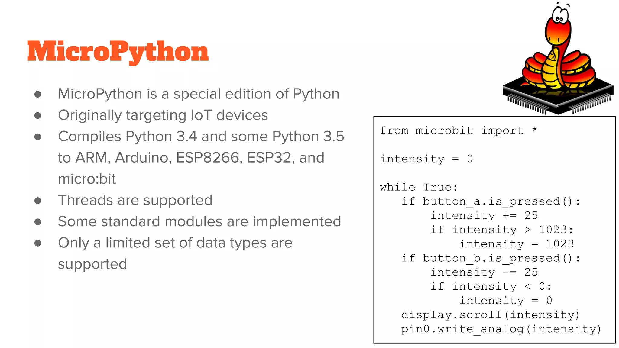 MicroPython
● MicroPython is a special edition of Python
● Originally targeting IoT devices
● Compiles Python 3.4 and some Python 3.5
to ARM, Arduino, ESP8266, ESP32, and
micro:bit
● Threads are supported
● Some standard modules are implemented
● Only a limited set of data types are
supported
from microbit import *
intensity = 0
while True:
if button_a.is_pressed():
intensity += 25
if intensity > 1023:
intensity = 1023
if button_b.is_pressed():
intensity -= 25
if intensity < 0:
intensity = 0
display.scroll(intensity)
pin0.write_analog(intensity)
 