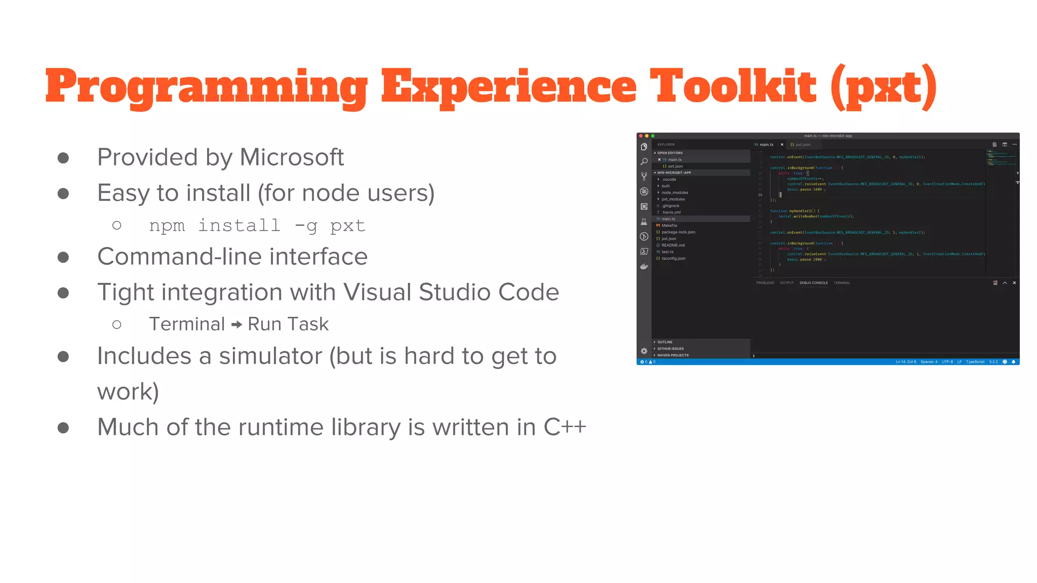 Programming Experience Toolkit (pxt)
● Provided by Microsoft
● Easy to install (for node users)
○ npm install -g pxt
● Command-line interface
● Tight integration with Visual Studio Code
○ Terminal → Run Task
● Includes a simulator (but is hard to get to
work)
● Much of the runtime library is written in C++
 