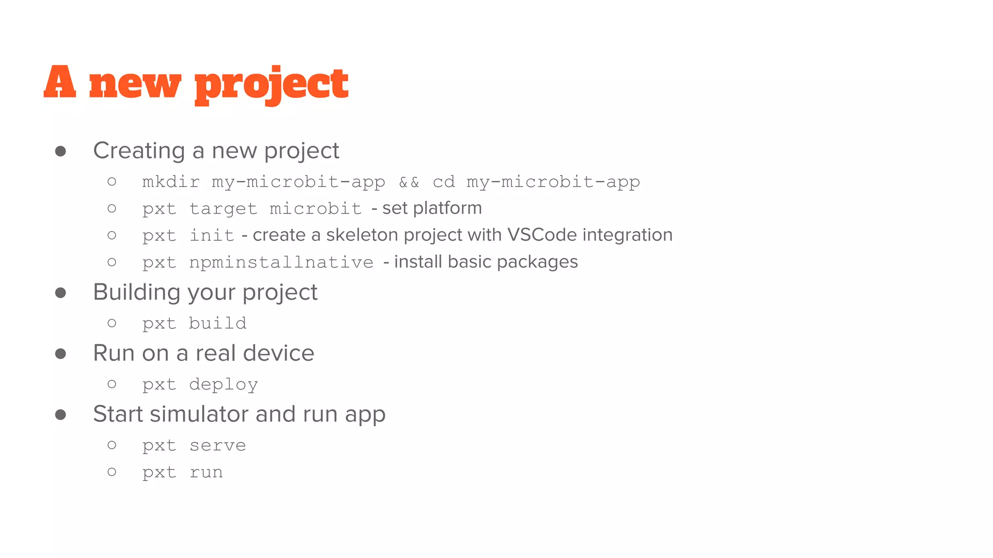 A new project
● Creating a new project
○ mkdir my-microbit-app && cd my-microbit-app
○ pxt target microbit - set platform
○ pxt init - create a skeleton project with VSCode integration
○ pxt npminstallnative - install basic packages
● Building your project
○ pxt build
● Run on a real device
○ pxt deploy
● Start simulator and run app
○ pxt serve
○ pxt run
 