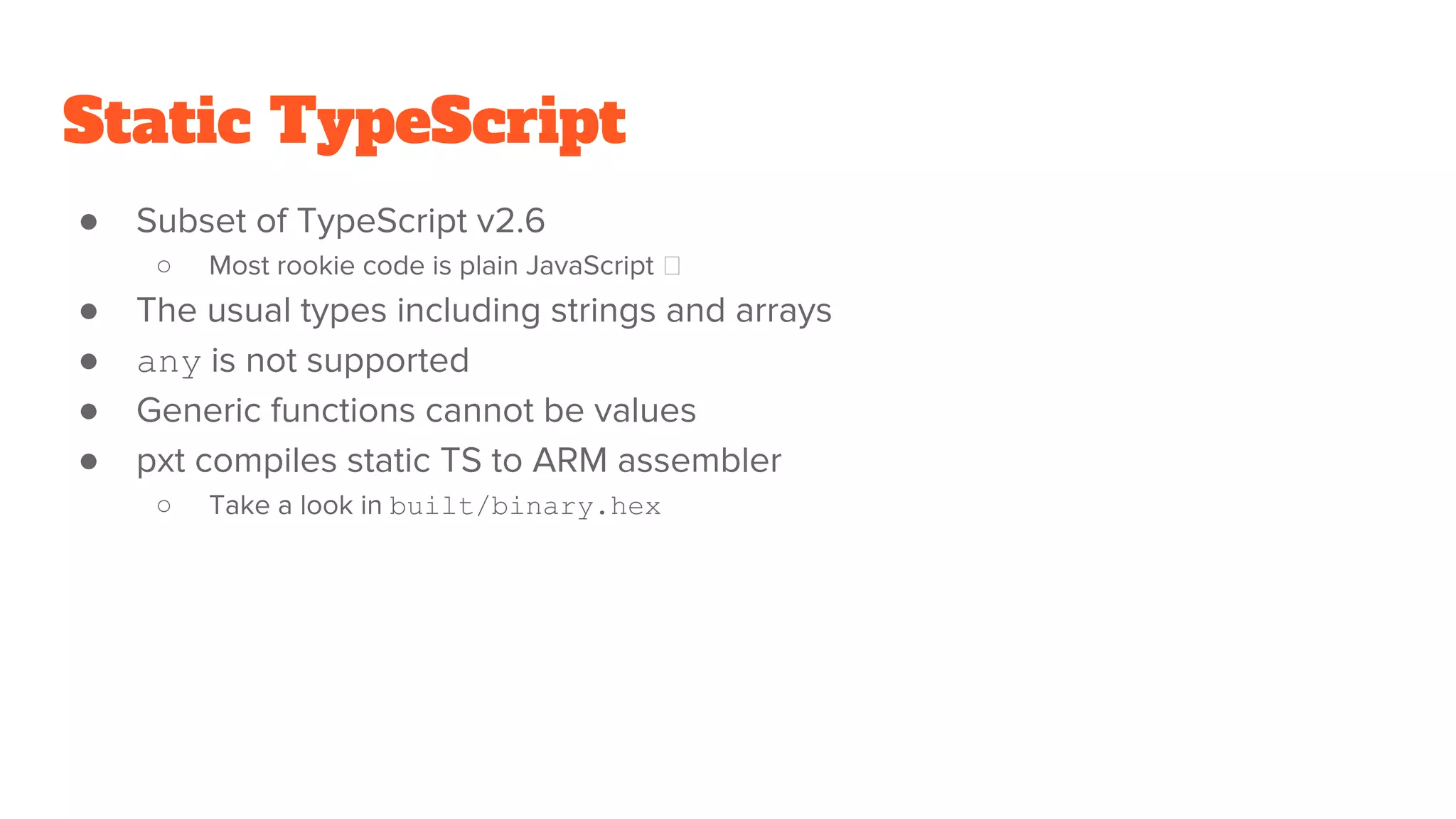 Static TypeScript
● Subset of TypeScript v2.6
○ Most rookie code is plain JavaScript
● The usual types including strings and arrays
● any is not supported
● Generic functions cannot be values
● pxt compiles static TS to ARM assembler
○ Take a look in built/binary.hex
 