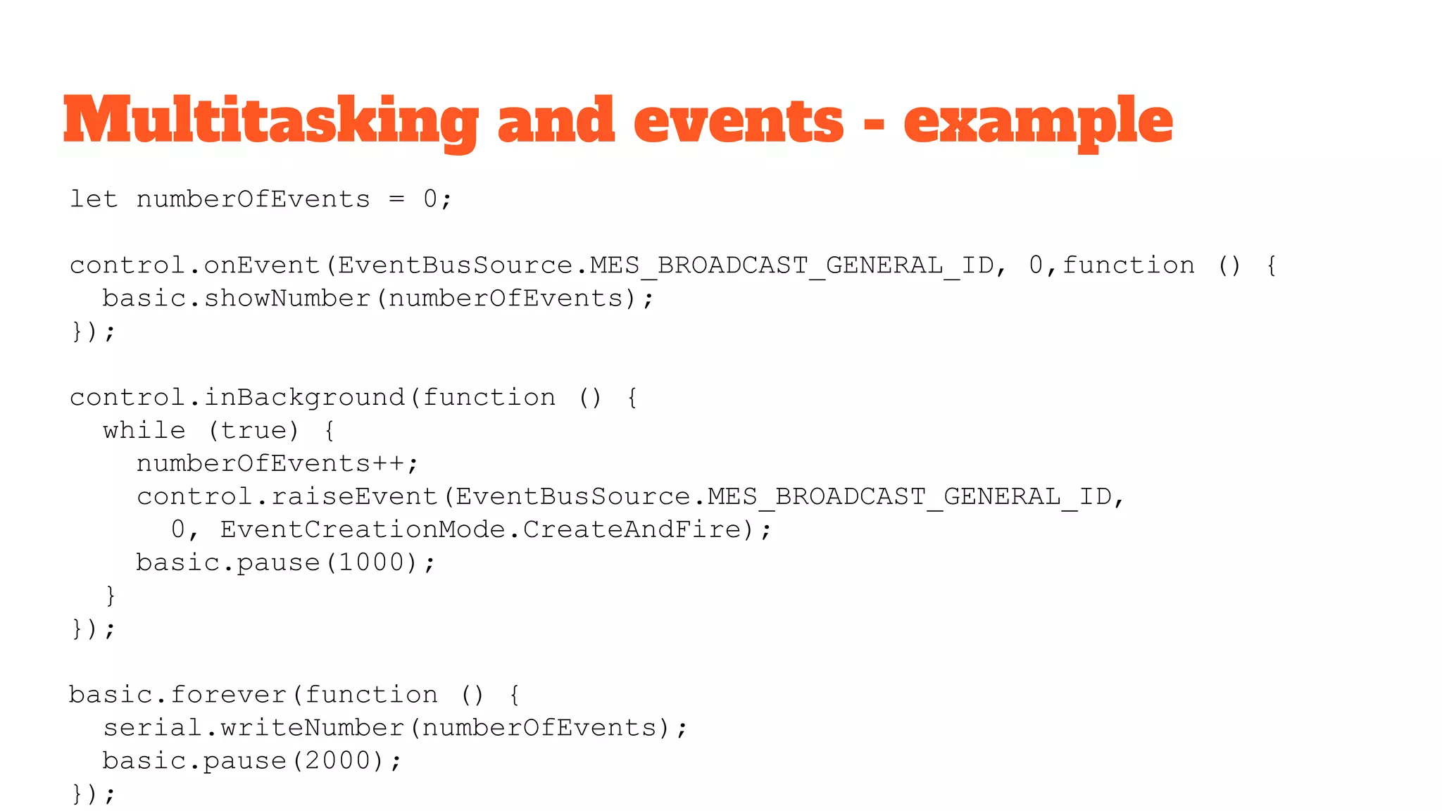 Multitasking and events - example
let numberOfEvents = 0;
control.onEvent(EventBusSource.MES_BROADCAST_GENERAL_ID, 0,function () {
basic.showNumber(numberOfEvents);
});
control.inBackground(function () {
while (true) {
numberOfEvents++;
control.raiseEvent(EventBusSource.MES_BROADCAST_GENERAL_ID,
0, EventCreationMode.CreateAndFire);
basic.pause(1000);
}
});
basic.forever(function () {
serial.writeNumber(numberOfEvents);
basic.pause(2000);
});
 