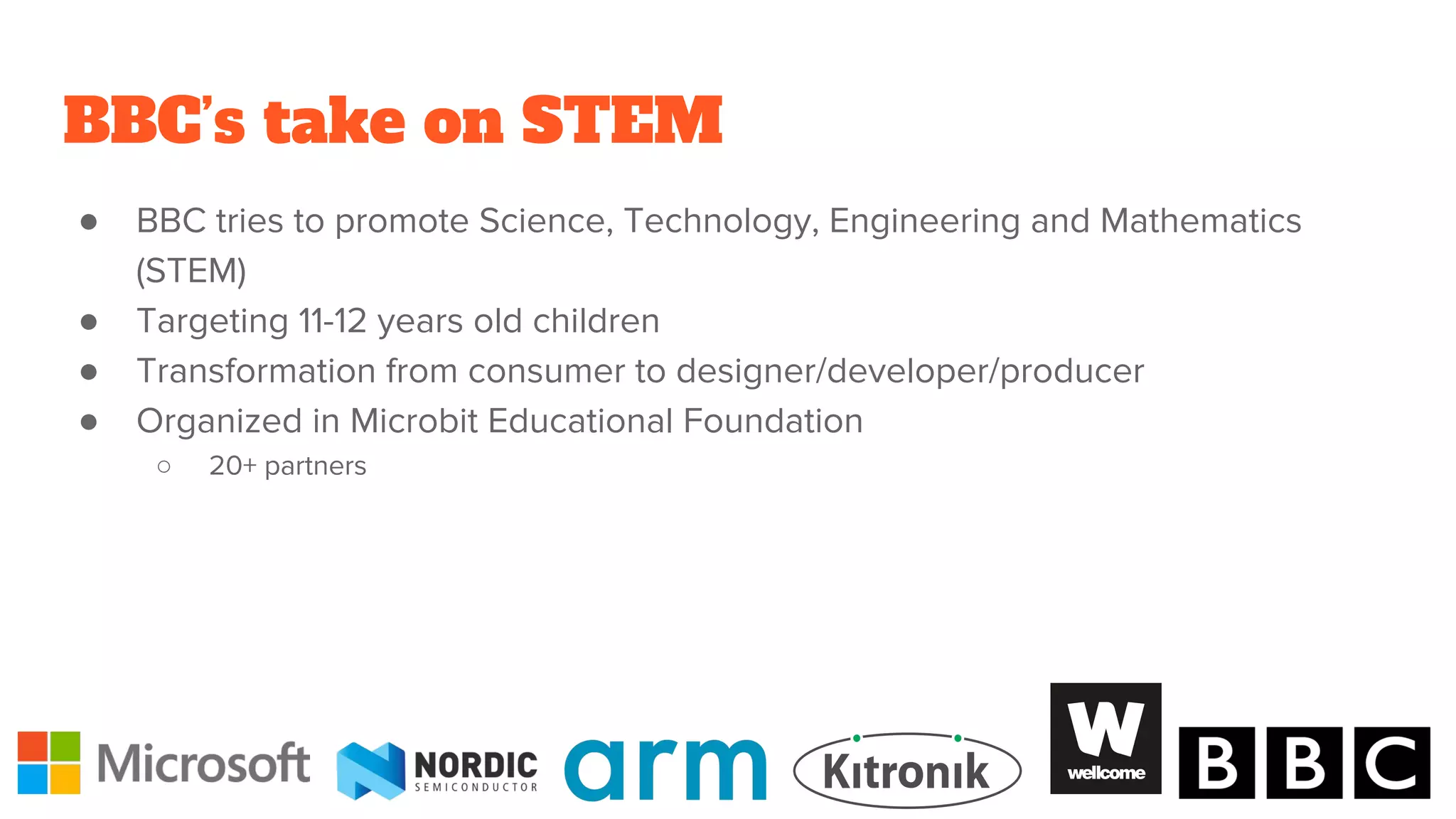 BBC’s take on STEM
● BBC tries to promote Science, Technology, Engineering and Mathematics
(STEM)
● Targeting 11-12 years old children
● Transformation from consumer to designer/developer/producer
● Organized in Microbit Educational Foundation
○ 20+ partners
 