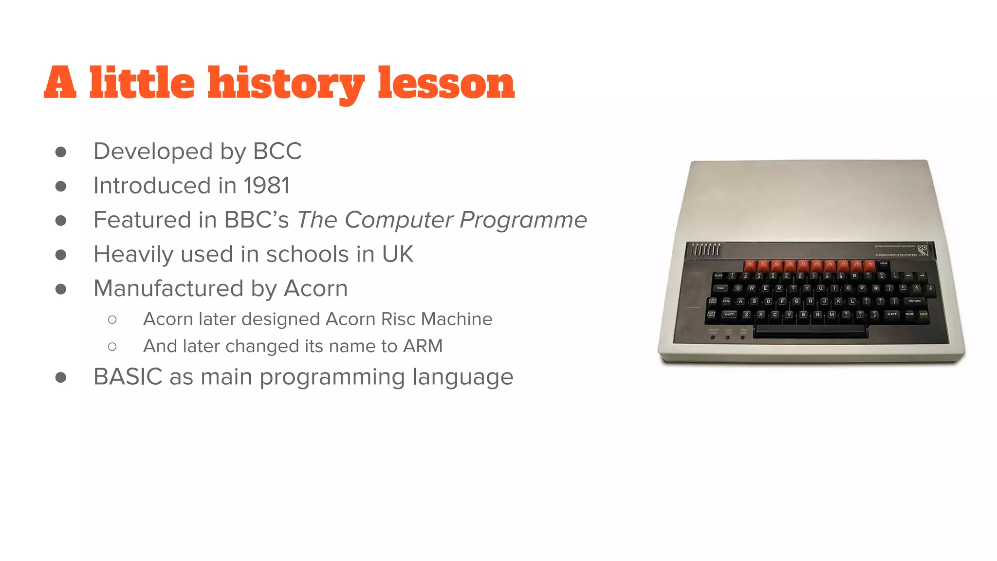 A little history lesson
● Developed by BCC
● Introduced in 1981
● Featured in BBC’s The Computer Programme
● Heavily used in schools in UK
● Manufactured by Acorn
○ Acorn later designed Acorn Risc Machine
○ And later changed its name to ARM
● BASIC as main programming language
 