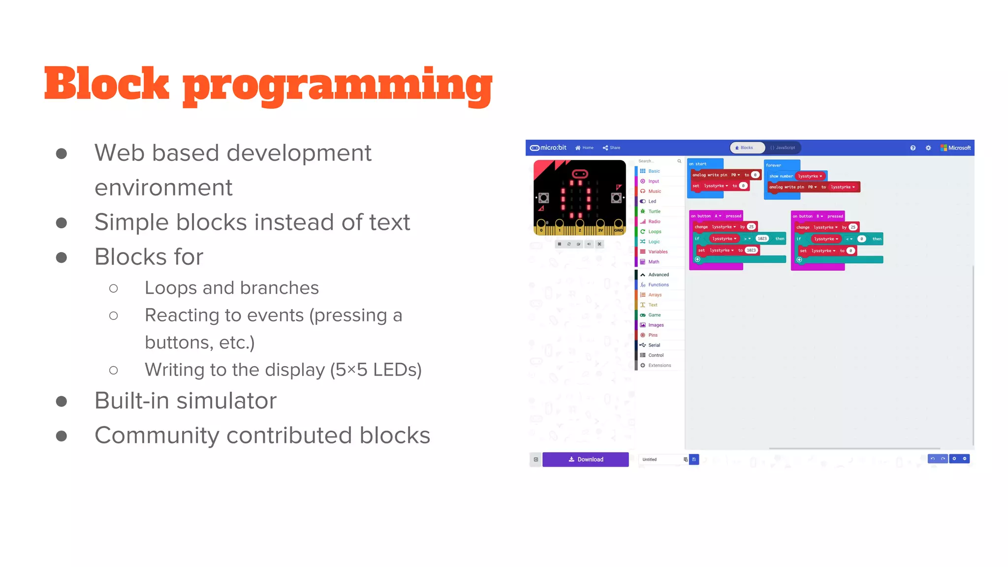 Block programming
● Web based development
environment
● Simple blocks instead of text
● Blocks for
○ Loops and branches
○ Reacting to events (pressing a
buttons, etc.)
○ Writing to the display (5×5 LEDs)
● Built-in simulator
● Community contributed blocks
 