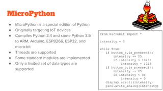 MicroPython
● MicroPython is a special edition of Python
● Originally targeting IoT devices
● Compiles Python 3.4 and some Python 3.5
to ARM, Arduino, ESP8266, ESP32, and
micro:bit
● Threads are supported
● Some standard modules are implemented
● Only a limited set of data types are
supported
from microbit import *
intensity = 0
while True:
if button_a.is_pressed():
intensity += 25
if intensity > 1023:
intensity = 1023
if button_b.is_pressed():
intensity -= 25
if intensity < 0:
intensity = 0
display.scroll(intensity)
pin0.write_analog(intensity)
 