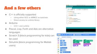 And a few others
● C++ is officially supported
○ Using either GCC or ARMCC as toolchain
○ Direct access to runtime library
● Arduino
○ C/C++ and runtime
● Pascal, Lisp, Forth and Ada are alternative
languages
● Scratch 3 (block programming for kids) can
be used
● Simulink (block programming for Matlab
users)
 