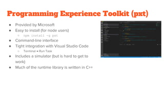 Programming Experience Toolkit (pxt)
● Provided by Microsoft
● Easy to install (for node users)
○ npm install -g pxt
● Command-line interface
● Tight integration with Visual Studio Code
○ Terminal → Run Task
● Includes a simulator (but is hard to get to
work)
● Much of the runtime library is written in C++
 