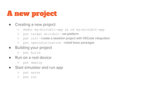 A new project
● Creating a new project
○ mkdir my-microbit-app && cd my-microbit-app
○ pxt target microbit - set platform
○ pxt init - create a skeleton project with VSCode integration
○ pxt npminstallnative - install basic packages
● Building your project
○ pxt build
● Run on a real device
○ pxt deploy
● Start simulator and run app
○ pxt serve
○ pxt run
 