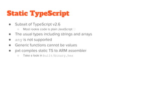 Static TypeScript
● Subset of TypeScript v2.6
○ Most rookie code is plain JavaScript
● The usual types including strings and arrays
● any is not supported
● Generic functions cannot be values
● pxt compiles static TS to ARM assembler
○ Take a look in built/binary.hex
 