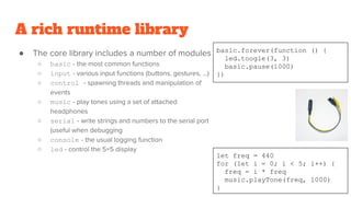 A rich runtime library
● The core library includes a number of modules
○ basic - the most common functions
○ input - various input functions (buttons, gestures, …)
○ control - spawning threads and manipulation of
events
○ music - play tones using a set of attached
headphones
○ serial - write strings and numbers to the serial port
(useful when debugging
○ console - the usual logging function
○ led - control the 5×5 display
basic.forever(function () {
led.toogle(3, 3)
basic.pause(1000)
})
let freq = 440
for (let i = 0; i < 5; i++) {
freq = i * freq
music.playTone(freq, 1000)
}
 