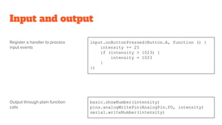 Input and output
input.onButtonPressed(Button.A, function () {
intensity += 25
if (intensity > 1023) {
intensity = 1023
}
})
basic.showNumber(intensity)
pins.analogWritePin(AnalogPin.P0, intensity)
serial.writeNumber(intensity)
Register a handler to process
input events
Output through plain function
calls
 