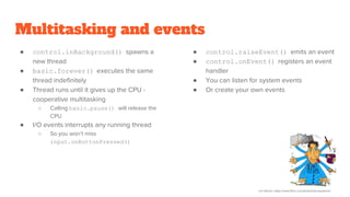 Multitasking and events
● control.inBackground() spawns a
new thread
● basic.forever() executes the same
thread indefinitely
● Thread runs until it gives up the CPU -
cooperative multitasking
○ Calling basic.pause() will release the
CPU
● I/O events interrupts any running thread
○ So you won’t miss
input.onButtonPressed()
● control.raiseEvent() emits an event
● control.onEvent() registers an event
handler
● You can listen for system events
● Or create your own events
Urs Steiner, https://www.flickr.com/photos/stoneysteiner/
 