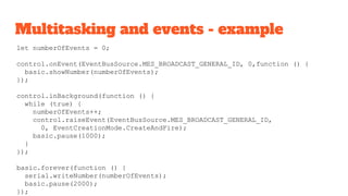 Multitasking and events - example
let numberOfEvents = 0;
control.onEvent(EventBusSource.MES_BROADCAST_GENERAL_ID, 0,function () {
basic.showNumber(numberOfEvents);
});
control.inBackground(function () {
while (true) {
numberOfEvents++;
control.raiseEvent(EventBusSource.MES_BROADCAST_GENERAL_ID,
0, EventCreationMode.CreateAndFire);
basic.pause(1000);
}
});
basic.forever(function () {
serial.writeNumber(numberOfEvents);
basic.pause(2000);
});
 