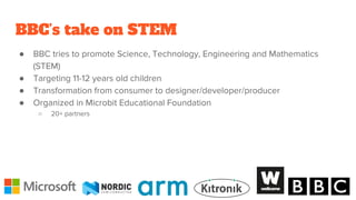 BBC’s take on STEM
● BBC tries to promote Science, Technology, Engineering and Mathematics
(STEM)
● Targeting 11-12 years old children
● Transformation from consumer to designer/developer/producer
● Organized in Microbit Educational Foundation
○ 20+ partners
 