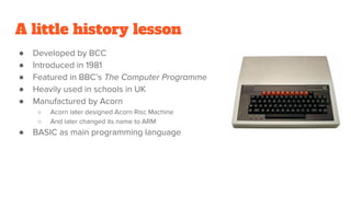 A little history lesson
● Developed by BCC
● Introduced in 1981
● Featured in BBC’s The Computer Programme
● Heavily used in schools in UK
● Manufactured by Acorn
○ Acorn later designed Acorn Risc Machine
○ And later changed its name to ARM
● BASIC as main programming language
 