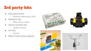 3rd party kits
● Educational kits
○ Resistors, battery pack, LEDs
● Robotics kits
○ Motor drivers, motors
● Game console kits
○ Joystick, buttons
● IoT kits
○ Sensors
● Many home brew projects
 