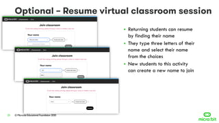 © Micro:bit Educational Foundation 202023
▪ Returning students can resume
by finding their name
▪ They type three letters of their
name and select their name
from the choices
▪ New students to this activity
can create a new name to join
 