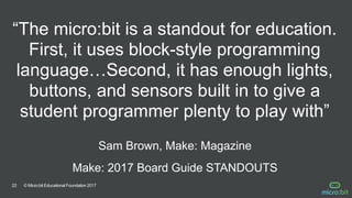 © Micro:bit Educational Foundation 201722
“The micro:bit is a standout for education.
First, it uses block-style programming
language…Second, it has enough lights,
buttons, and sensors built in to give a
student programmer plenty to play with”
Sam Brown, Make: Magazine
Make: 2017 Board Guide STANDOUTS
 