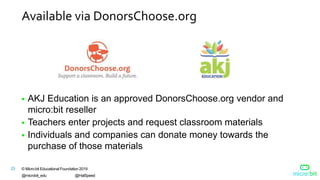 © Micro:bit Educational Foundation 2019
@microbit_edu @HalSpeed
23
Available via DonorsChoose.org
 AKJ Education is an approved DonorsChoose.org vendor and
micro:bit reseller
 Teachers enter projects and request classroom materials
 Individuals and companies can donate money towards the
purchase of those materials
 