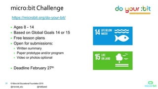 © Micro:bit Educational Foundation 2019
@microbit_edu @HalSpeed
24
micro:bit Challenge
https://microbit.org/do-your-bit/
 Ages 8 - 14
 Based on Global Goals 14 or 15
 Free lesson plans
 Open for submissions:
 Written summary
 Paper prototype and/or program
 Video or photos optional
 Deadline February 27th
 