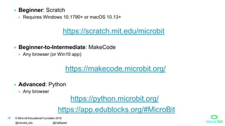 © Micro:bit Educational Foundation 2019
@microbit_edu @HalSpeed
28
 Beginner: Scratch
 Requires Windows 10.1790+ or macOS 10.13+
 Beginner-to-Intermediate: MakeCode
 Any browser (or Win10 app)
 Advanced: Python
 Any browser
https://scratch.mit.edu/microbit
https://makecode.microbit.org/
https://python.microbit.org/
https://app.edublocks.org/#MicroBit
 