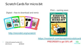 © Micro:bit Educational Foundation 2019
@microbit_edu @HalSpeed
7
Scratch Cards for micro:bit
http://microbit.org/scratch/
Digital – free to download and remix
Print – coming soon
https://nostarch.com/scratchmicrobitcards
PREORDER to get 30% off!
 