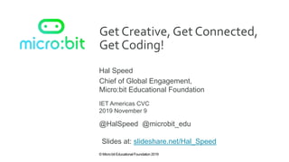 © Micro:bit Educational Foundation 2019
Get Creative, Get Connected,
Get Coding!
Hal Speed
IET Americas CVC
Chief of Global Engagement,
Micro:bit Educational Foundation
2019 November 9
@HalSpeed @microbit_edu
Slides at: slideshare.net/Hal_Speed
 