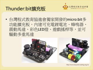 Thunder:bit擴充板
• 台灣程式教育協進會獨家開發的micro:bit多
功能擴充板，內建可充電鋰電池、蜂鳴器、
震動馬達、彩色LED燈、遊戲搖桿等，並可
驅動多重馬達
 