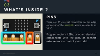 WHAT’S INSIDE ?
There are 25 external connectors on the edge
connector of the micro:bit, which we refer to as
'pins’.
Program motors, LEDs, or other electrical
components with the pins, or connect
extra sensors to control your code!
PINS
03
10Kasun Rukmaldeniya
 