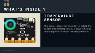 WHAT’S INSIDE ?
This sensor allows the micro:bit to detect the
current ambient temperature, in degrees Celsius.
This uses processor inbuilt temperature sensor.
TEMPERATURE
SENSOR
05
12Kasun Rukmaldeniya
 