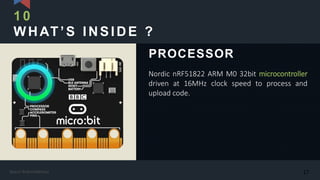 WHAT’S INSIDE ?
Nordic nRF51822 ARM M0 32bit microcontroller
driven at 16MHz clock speed to process and
upload code.
PROCESSOR
10
17Kasun Rukmaldeniya
 